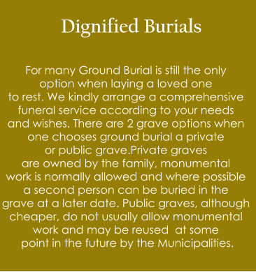 Dignified Burials  For many Ground Burial is still the only  option when laying a loved one  to rest. We kindly arrange a comprehensive  funeral service according to your needs  and wishes. There are 2 grave options when  one chooses ground burial a private   or public grave.Private graves  are owned by the family, monumental  work is normally allowed and where possible  a second person can be buried in the  grave at a later date. Public graves, although  cheaper, do not usually allow monumental  work and may be reused  at some  point in the future by the Municipalities.