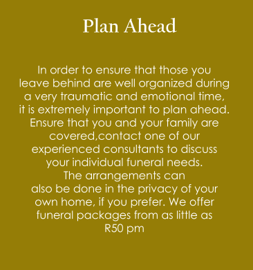 Plan Ahead  In order to ensure that those you  leave behind are well organized during  a very traumatic and emotional time,  it is extremely important to plan ahead. Ensure that you and your family are  covered,contact one of our  experienced consultants to discuss  your individual funeral needs.  The arrangements can  also be done in the privacy of your  own home, if you prefer. We offer  funeral packages from as little as  R50 pm