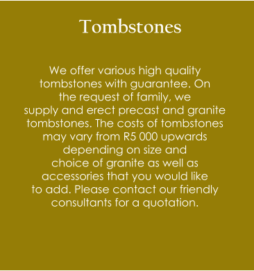 Tombstones  We offer various high quality  tombstones with guarantee. On  the request of family, we  supply and erect precast and granite  tombstones. The costs of tombstones may vary from R5 000 upwards  depending on size and  choice of granite as well as  accessories that you would like  to add. Please contact our friendly consultants for a quotation.
