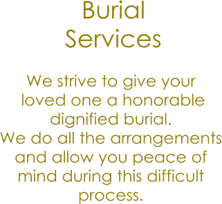 Burial  Services We strive to give your  loved one a honorable  dignified burial. We do all the arrangements and allow you peace of mind during this difficult process.