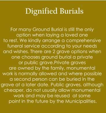 Dignified Burials  For many Ground Burial is still the only  option when laying a loved one  to rest. We kindly arrange a comprehensive  funeral service according to your needs  and wishes. There are 2 grave options when  one chooses ground burial a private   or public grave.Private graves  are owned by the family, monumental  work is normally allowed and where possible  a second person can be buried in the  grave at a later date. Public graves, although  cheaper, do not usually allow monumental  work and may be reused  at some  point in the future by the Municipalities.