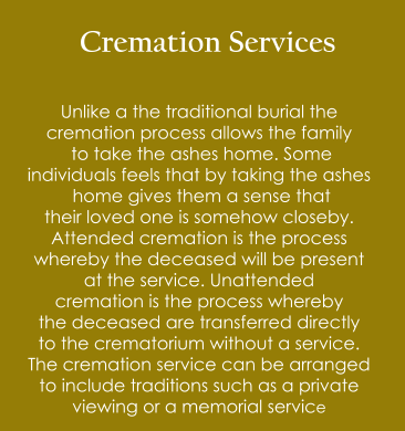 Cremation Services  Unlike a the traditional burial the  cremation process allows the family  to take the ashes home. Some  individuals feels that by taking the ashes  home gives them a sense that  their loved one is somehow closeby. Attended cremation is the process  whereby the deceased will be present  at the service. Unattended  cremation is the process whereby the deceased are transferred directly to the crematorium without a service. The cremation service can be arranged  to include traditions such as a private  viewing or a memorial service