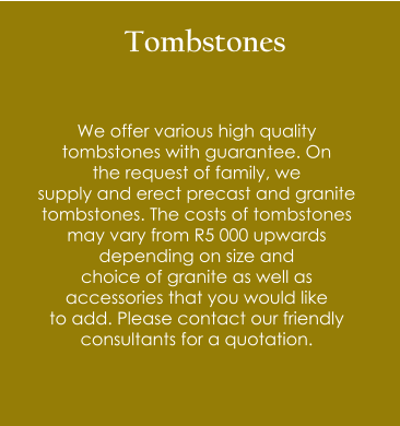 Tombstones   We offer various high quality  tombstones with guarantee. On  the request of family, we  supply and erect precast and granite  tombstones. The costs of tombstones may vary from R5 000 upwards  depending on size and  choice of granite as well as  accessories that you would like  to add. Please contact our friendly consultants for a quotation.