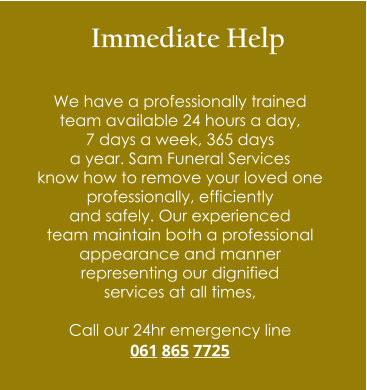 Immediate Help  We have a professionally trained  team available 24 hours a day,  7 days a week, 365 days  a year. Sam Funeral Services  know how to remove your loved one  professionally, efficiently  and safely. Our experienced  team maintain both a professional  appearance and manner  representing our dignified  services at all times,  Call our 24hr emergency line 061 865 7725