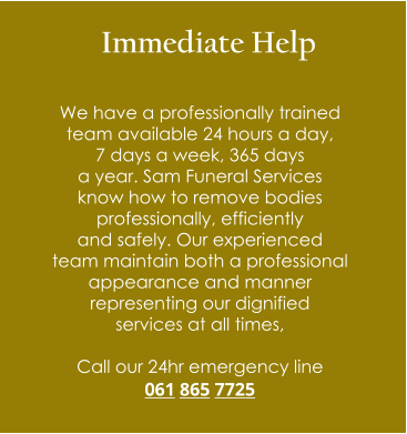 Immediate Help  We have a professionally trained  team available 24 hours a day,  7 days a week, 365 days  a year. Sam Funeral Services  know how to remove bodies  professionally, efficiently  and safely. Our experienced  team maintain both a professional  appearance and manner  representing our dignified  services at all times,  Call our 24hr emergency line 061 865 7725